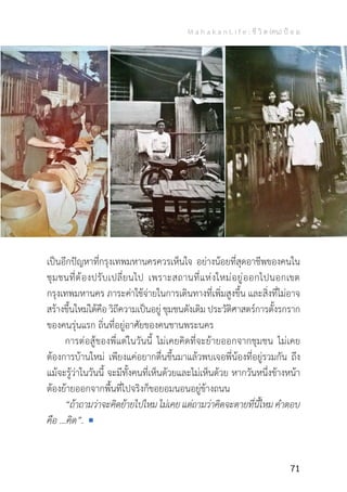 M a h a k a n L i f e : ชี วิ ต (คน) ป้ อ ม
71
เป็นอีกปัญหาที่กรุงเทพมหานครควรเห็นใจ อย่างน้อยที่สุดอาชีพของคนใน
ชุมชนที่ต้องปรับเปลี่ยนไป เพราะสถานที่แห่งใหม่อยู่ออกไปนอกเขต
กรุงเทพมหานคร ภาระค่าใช้จ่ายในการเดินทางที่เพิ่มสูงขึ้น และสิ่งที่ไม่อาจ
สร้างขึ้นใหม่ได้คือ วิถีความเป็นอยู่ ชุมชนดังเดิม ประวัติศาสตร์การตั้งรกราก
ของคนรุ่นแรก ถิ่นที่อยู่อาศัยของคนชานพระนคร
	 การต่อสู้ของพี่แต่ในวันนี้ ไม่เคยคิดที่จะย้ายออกจากชุมชน ไม่เคย
ต้องการบ้านใหม่ เพียงแค่อยากตื่นขึ้นมาแล้วพบเจอพี่น้องที่อยู่รวมกัน ถึง
แม้จะรู้ว่าในวันนี้ จะมีทั้งคนที่เห็นด้วยและไม่เห็นด้วย หากวันหนึ่งข้างหน้า
ต้องย้ายออกจากพื้นที่ไปจริงก็ขอยอมนอนอยู่ข้างถนน
	 “ถ้าถามว่าจะคิดย้ายไปไหมไม่เคยแต่ถามว่าคิดจะตายที่นี้ไหมค�ำตอบ
คือ ...คิด”.
 