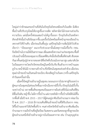 M a h a k a n L i f e : ชี วิ ต (คน) ป้ อ ม
74
ใหญ่เล่าว่าลักษณะของบ้านที่เห็นในปัจจุบันยังคงเหมือนกับในอดีต มีเพียง
พื้นบ้านที่ปรับปรุงใหม่ให้ยกสูงขึ้นจากอดีต หลังคามีฝาไม้กระดานช่วยกัน
ความร้อน แต่เมื่อครั้งซ่อมแซมบ้านได้ถูกรื้อออก ปัจจุบันจึงเป็นหลังคา
สังกะสีดังนั้นบ้านจึงร้อนมากขึ้นและรื้อบันไดพร้อมทั้งหน้ามุกของเรือนบ้าน
เพราะท�ำให้บ้านทึบ เมื่อก่อนเป็นพื้นปูน แต่ปัจจุบันมีการเพิ่มไม้เข้าไปด้วย
เรียกว่า “เรือนยกสูง” ผนวกกับช่วงเวลานั้นมีเหตุการณ์ไล่รื้อกับ กทม.
จึงเปิดบ้านโบราณให้เป็นสาธารณะ เพื่อแสดงถึงความเก่าแก่ของชุมชน พื้นที่
บริเวณบ้านนี้เป็นของคุณยายมีโฉนดที่ดินดังนั้นจึงเป็นพื้นที่ส่วนตัว สืบทอด
กันมาตั้งแต่รุ่นปู่ย่าตายายของสามีซึ่งเกิดที่บริเวณโรงงานยาสูบ แต่มาเติบโต
ในป้อมมหากาฬ โดยกิจวัตรของใหญ่ในหนึ่งวัน คือ ตื่นเช้ามากวาดบ้านและ
ถูบ้าน รดน�้ำต้นไม้ กวาดลานข้างบ้าน ซึ่งก็มีคนในชุมชนช่วยท�ำด้วย เมื่อก่อน
คุณย่าเจ้าของบ้านเป็นคนเจ้าระเบียบ ต้องเช็ดถูบ้านวันละ 2 ครั้ง แต่ปัจจุบัน
ท�ำวันละครั้งเท่านั้น
	 เมื่อครั้งใหญ่ย้ายเข้ามาอยู่ในชุมชน ระยะแรกการไปมาหาสู่กันระหว่าง
ผู้คนภายในชุมชนไม่ค่อยเกิดขึ้นมากนักเนื่องจากมีรั้วกั้น (ปัจจุบันไม่มีรั้วกั้น
ระหว่างบ้าน) สภาพพื้นที่ของชุมชนป้อมมหากาฬในช่วงที่ยังไม่เวนคืนที่ดิน
มีพื้นเป็นดิน หญ้าขึ้น ไม่มีการรื้อบ้าน แต่ภายหลังมีการรื้อบ้านจึงมีต้นไม้ขึ้น
รกพื้นที่ เมื่อปี พ.ศ. 2515 – 2517 มีผู้คนอยู่อาศัยเป็นจ�ำนวนมาก ต่อมาใน
ปี พ.ศ. 2517 – 2518 มีการเวนคืนที่ดินเจ้าของบ้านที่ได้รับเงินจาก กทม.
ได้รื้อบ้านออกท�ำให้เกิดพื้นที่ว่าง คนต่างจังหวัดจึงย้ายเข้ามาอาศัยเพิ่มเป็น
จ�ำนวนมาก รวมถึงบ้านที่อยู่ริมป้อม ริมสะพาน และริมคลองถูกทิ้งลูกระเบิด
ผู้คนจ�ำนวนหนึ่งจึงย้ายเข้ามาอยู่ภายในป้อมมหากาฬ เช่น บ้านลุงบุญช่วย
 