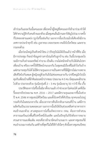 M a h a k a n L i f e : ชี วิ ต (คน) ป้ อ ม
76
เข้าร่วมกันเยอะวันนั้นคนเยอะ เพื่อรดน�้ำผู้ใหญ่ซึ่งคนนอกก็เข้ามาร่วม ท�ำให้
ได้ท�ำความรู้จักกับคนข้างนอกด้วยเมื่อชุมชนอื่นมีงานเขาก็เชิญไปร่วมบางครั้ง
ก็ไปคลองสามแพร่ง (ถูกไล่รื้อเช่นกัน) นอกจากนั้นบริเวณใกล้เคียงยังมีงาน
เทศกาลประจ�ำทุกปี เช่น ภูเขาทอง ลอยกระทง ตนจึงไปไหว้พระ และขาย
กระทงด้วย
	 เมื่อก่อนใหญ่เป็นหัวหน้าโซน 2 (ปัจจุบันไม่ได้เป็นแล้ว) หน้าที่คือ เมื่อ
มีการประชุม ก็จะน�ำข้อมูลข่าวสารไปแจ้งกับลูกบ้าน เช่น วันนี้ประชุมอะไร
จะมีการเก็บค่าออมทรัพย์ ค่ายาม เป็นต้น งานไม่หนักคล้ายกับได้เดินไปหา
เพื่อนบ้าน หรือบางครั้งใช้วิธีตะโกนบอกกัน ในชุมชนมีเรื่องที่ไม่เข้าใจกันบ้าง
แต่สามารถคุยกันได้ไม่ใช้ความรุนแรงอาจเป็นเพราะที่นี่มีผู้ชายไม่มากเพราะ
เสียชีวิตไปกันหมด ผู้หญิงอยู่ด้วยกันจึงไม่ค่อยทะเลาะกัน ปกติใหญ่มักไปนั่ง
คุยกับเพื่อนบ้านที่ม้าหินอ่อนหน้าปากซอย ประมาณ 4-5 คน นั่งคุยและเฝ้ายาม
ไปด้วย ประกอบด้วย รุ่นน้องรุ่นพี่ 2 – 3 คน รุ่นน้องอายุ 50 กว่าปี คิ้ม เกื้อ
	 ประวัติของการไล่รื้อนั้นมีมาตั้งนานแล้ว จ�ำช่วงเวลาไม่ค่อยได้ แต่ที่เริ่ม
รื้อออกจริงประมาณ พ.ศ. 2516 – 2517 และมีความรุนแรงมากขึ้นในช่วง
ปี พ.ศ. 2546 ทางชุมชนได้ปิดป้อม และตั้งโรงครัวที่หัวป้อม ทุกคนจะไปอยู่
รวมตัวกันในตอนกลางวัน เมื่อเวลากลางคืนจึงกลับมานอนที่บ้าน แต่มีการ
ผลัดกันเป็นเวรยามตลอดเวลา นอกจากนั้นยังได้เงินช่วยเหลือค่าอาหารจาก
คนข้างนอกด้วย สาเหตุของการไล่รื้อเกิดจากทาง กทม. ต้องการท�ำสวน
สาธารณะจึงแบ่งพื้นที่ไปครึ่งหนึ่งในอดีต และในปัจจุบันก็ยังต้องการขยาย
สวนสาธารณะเพิ่มเติม ตอนที่เขาเข้ามามีคนจ�ำนวนมาก และทางชุมชนก็มี
คนจ�ำนวนมากเช่นกัน แต่ท้ายที่สุดก็ไม่ได้ใช้ก�ำลังใดๆ ดังนั้นทางชุมชนจึงขอ
 