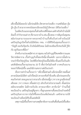 M a h a k a n L i f e : ชี วิ ต (คน) ป้ อ ม
83
เดี๋ยวนี้ไม่ได้เลยลงไป เมื่อก่อนมีเรือ มีพายขายก๋วยเตี๋ยว กาแฟยังมีเลย ปู้น
ปู้น ปู้น มี เขามาจากตรงโน่นเขาเรียกอะไรไม่รู้ มีพายมา ได้กินก๋วยเตี๋ยว”
	 ในอดีตบริเวณรอบชุมชนกั้นด้วยสังกะสีทั้งหมด แต่ส�ำหรับตัวบ้านไม่ได้
ล้อมรั้ว ท�ำกิจกรรมต่างๆ ที่ลานกลางบ้าน เช่น เลี้ยงพระ การสัญจรในชุมชน
สมัยก่อนสามารถออกทางตรอกหน้าบ้านเกื้อซึ่งเป็นช่วงท้ายป้อมได้
แต่ปัจจุบันถูกปิดกั้นด้วยไม้อัดโดย กทม. การใช้ชีวิตในชุมชนเกื้อบอกว่า
“ก็อยู่ดี เจอกันก็คุยกัน ถ้าเกิดไม่มีหัวหอม ไม่มีกระเทียมก็ไปขอกันได้ รู้จัก
กัน อยู่กันแบบพี่น้อง”
	 ส�ำหรับงานประเพณีต่างๆชาวชุมชนจะไปท�ำบุญที่วัดเทพธิดารามและ
วัดราชนัดดาราม เกื้อท�ำบุญกับทั้งสองวัดนี้มาตั้งแต่เด็ก นอกจากนั้นมีงาน
ประจ�ำปีไหว้พ่อปู่ป้อม โดยพิธีไหว้พ่อปู่ป้อมนี้ไม่ได้มีมาตั้งแต่เกื้อเป็นเด็ก
แต่เพิ่งมีตอนเกื้ออายุประมาณ 20 ปี เชื่อว่าไหว้แล้วจะดี บางคนก็บนบาน
ขออย่าให้โดนไล่รื้อ และยังมีงานสงกรานต์เป็นประจ�ำ
	 เรื่องการเช่าบ้านเกื้อบอกว่า “เดี๋ยวนี้ไม่เช่าแล้ว เมื่อก่อนนี้เช่า พอตั้งแต่
เขาจะไล่เลยไม่ได้เช่า แล้วก็โดนไล่ เขาบอกคืนที่ ที่เวนคืน เมื่อก่อนแขกเป็น
คนเก็บค่าเช่า (ตระกูลนานา) เขามาเก็บ เมื่อก่อนนี้ถูก 3-4 บาท ถูกเมื่อก่อนนี้
เดือนละ 3-4 บาทเอง (ตั้งแต่สาวๆ) เลิกเก็บค่าเช่ามานานแล้ว ตั้งแต่ก่อน
สมัยนายกสมัคร ไม่มีการเก็บเงิน เขาจะเอาที่เขา เขาก็มาไล่” บ้านเกื้อมี
ทะเบียนบ้าน แต่ปัจจุบันอยู่ที่ลูกสาว ทั้งลูกและหลานขึ้นทะเบียนบ้านหลังนี้
แต่ปัจจุบันทางราชการไม่ให้ขึ้นทะเบียนเพิ่มใหม่แล้ว แต่ยังสามารถใช้
ทะเบียนบ้านที่เคยได้รับตั้งแต่อดีตได้
	 เหตุการณ์ไล่รื้อเกื้อทราบสาเหตุที่เขาต้องการเวนคืนพื้นที่และไล่รื้อเพียง
 
