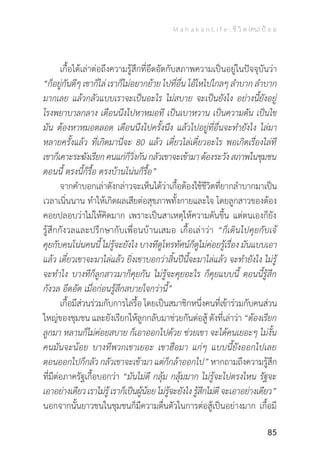 M a h a k a n L i f e : ชี วิ ต (คน) ป้ อ ม
85
	 เกื้อได้เล่าต่อถึงความรู้สึกที่อึดอัดกับสภาพความเป็นอยู่ในปัจจุบันว่า
“ก็อยู่กันดีๆ เขาก็ไล่ เราก็ไม่อยากย้าย ไปที่อื่น โอ้โหไปไกลๆ ล�ำบาก ล�ำบาก
มากเลย แล้วกลัวแบบเราจะเป็นอะไร ไม่สบาย จะเป็นยังไง อย่างนี้ยังอยู่
โรงพยาบาลกลาง เดือนนึงไปหาหมอที เป็นเบาหวาน เป็นความดัน เป็นไข
มัน ต้องหาหมอตลอด เดือนนึงไปครั้งนึง แล้วไปอยู่ที่อื่นจะท�ำยังไง ไล่มา
หลายครั้งแล้ว ที่เกิดมานี่จะ 80 แล้ว เดี๋ยวไล่เดี๋ยวอะไร พอเกิดเรื่องไล่ที
เขาก็เคาะระฆังเรียกคนแก่ก็วิ่งกันกลัวเขาจะเข้ามาต้องระวังสภาพในชุมชน
ตอนนี้ ตรงนี้ก็รื้อ ตรงบ้านโน่นก็รื้อ”
	 จากค�ำบอกเล่าดังกล่าวจะเห็นได้ว่าเกื้อต้องใช้ชีวิตที่ยากล�ำบากมาเป็น
เวลาเนิ่นนาน ท�ำให้เกิดผลเสียต่อสุขภาพทั้งกายและใจ โดยลูกสาวของต้อง
คอยปลอบว่าไม่ให้คิดมาก เพราะเป็นสาเหตุให้ความดันขึ้น แต่ตนเองก็ยัง
รู้สึกกังวลและปรึกษากับเพื่อนบ้านเสมอ เกื้อเล่าว่า “ก็เดินไปคุยกับเจ้
คุยกับคนโน่นคนนี้ ไม่รู้จะยังไง บางทีดูโทรทัศน์ก็ดูไม่ค่อยรู้เรื่อง มันแบบเอา
แล้ว เดี๋ยวเขาจะมาไล่แล้ว ยิ่งเขาบอกว่าสิ้นปีนี้จะมาไล่แล้ว จะท�ำยังไง ไม่รู้
จะท�ำไง บางทีก็ลูกสาวมาก็คุยกัน ไม่รู้จะคุยอะไร ก็คุยแบบนี้ ตอนนี้รู้สึก
กังวล อึดอัด เมื่อก่อนรู้สึกสบายใจกว่านี้”
	 เกื้อมีส่วนร่วมกับการไล่รื้อ โดยเป็นสมาชิกหนึ่งคนที่เข้าร่วมกับคนส่วน
ใหญ่ของชุมชน และยังเรียกให้ลูกกลับมาช่วยกันต่อสู้ ดังที่เล่าว่า “ต้องเรียก
ลูกมา หลานก็ไม่ค่อยสบาย ก็เอาออกไปด้วย ช่วยเขา จะได้คนเยอะๆ ไม่งั้น
คนมันจะน้อย บางทีพวกเขาเยอะ เขาฮือมา แก่ๆ แบบนี้ยังออกไปเลย
ตอนออกไปก็กลัว กลัวเขาจะเข้ามา แต่ก็กล้าออกไป” หากถามถึงความรู้สึก
ที่มีต่อภาครัฐเกื้อบอกว่า “มันไม่ดี กลุ้ม กลุ้มมาก ไม่รู้จะไปตรงไหน รัฐจะ
เอาอย่างเดียวเราไม่รู้เราก็เป็นผู้น้อยไม่รู้จะยังไงรู้สึกไม่ดีจะเอาอย่างเดียว”
นอกจากนั้นยาวชนในชุมชนก็มีความตื่นตัวในการต่อสู้เป็นอย่างมาก เกื้อมี
 