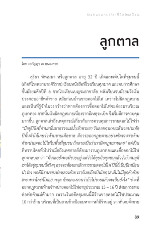 M a h a k a n L i f e : ชี วิ ต (คน) ป้ อ ม
89
โดย วอกัญญา ณ หนองคาย
	 สุริยา ทัพเมฆา หรือลูกตาล อายุ 32 ปี เกิดและเติบโตที่ชุมชนนี้
(เกิดที่โรงพยาบาลศิริราช) เรียนหนังสือที่โรงเรียนศุภมาศ และจบการศึกษา
ชั้นมัธยมศึกปีที่ 6 จากโรงเรียนเบญจมราชาลัย หลังเรียนจบมัธยมจึงเริ่ม
ประกอบอาชีพค้าขาย สมัยก่อนบ้านขายดอกไม้ไฟ เพราะไม่ผิดกฎหมาย
และเป็นที่รู้จักในวงกว้างว่าหากต้องการซื้อดอกไม้ไฟจะต้องมาบริเวณ
ภูเขาทอง จากนั้นเริ่มผิดกฎหมายเนื่องจากมีเหตุระเบิด จึงเริ่มมีการควบคุม
มากขึ้น ลูกตาลเล่าถึงเหตุการณ์เกี่ยวกับการควบคุมการขายดอกไม้ไฟว่า
“มีอยู่ปีนึงที่ท่านสนั่นมาตรวจแม่น�้ำเจ้าพระยาวันลอยกระทงแล้วเจอประทัด
ปีนั้นจ�ำได้เลยว่าห้ามขายเด็ดขาด มีการออกกฎหมายอย่างชัดเจนว่าห้าม
จ�ำหน่ายดอกไม้ไฟในพื้นที่ชุมชน ก็กลายเป็นว่าเราผิดกฎหมายเลย” แต่เป็น
ที่ทราบโดยทั่วไปว่าเมื่อถึงเทศกาลก็ต้องมางานภูเขาทองและซื้อดอกไม้ไฟ
ลูกตาลบอกว่า “มันเลยยังพอมีขายอยู่ แต่ว่าได้คุยกับชุมชนแล้วว่าถ้าสมมุติ
เราได้อยู่ชุมชนนี้จริงๆอาจจะต้องยกเลิกการขายดอกไม้ไฟปีนี้ก็เป็นปีเหมือน
น�ำร่อง พอดีมีงานของพ่อหลวงด้วย เราก็เลยถือเป็นโอกาส มันไม่มีลูกค้าด้วย
เพราะว่าใครก็ไม่อยากจุด ก็ทดลองงานว่าถ้าไม่ขายแล้วจะเป็นยังไง” ช่วงที่
ออกกฎหมายห้ามจ�ำหน่ายดอกไม้ไฟอายุประมาณ 15 – 16 ปี ส่งผลกระทบ
ต่อพ่อค้าแม่ค้ามาก เพราะในอดีตชุมชนนี้มีร้านขายดอกไม้ไฟประมาณ
10 กว่าร้าน บริเวณที่เป็นสวนข้างป้อมมหากาฬก็มีร้านอยู่ จากที่เคยตั้งขาย
ลูกตาล
 