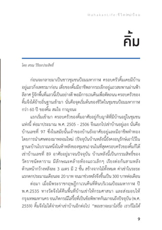 M a h a k a n L i f e : ชี วิ ต (คน) ป้ อ ม
9
โดย สรณ วิริยะประสิทธิ์
	 ก่อนจะกลายมาเป็นชาวชุมชนป้อมมหากาฬ ครอบครัวคิ้มเคยมีบ้าน
อยู่แถวกิ่งเพชรมาก่อน เตี่ยของคิ้มมีอาชีพลากรถเจ๊กอยู่แถวสะพานผ่านฟ้า
ลีลาศ รู้จักพื้นที่แถวนี้เป็นอย่างดี พอมีการเวนคืนเพื่อตัดถนน ครอบครัวของ
คิ้มจึงได้ย้ายถิ่นฐานเข้ามา นั่นคือจุดเริ่มต้นของชีวิตในชุมชนป้อมมหากาฬ
กว่า 60 ปี ของคิ้ม สมใจ กาญจนะ
	 แรกเริ่มเข้ามา ครอบครัวของคิ้มอาศัยอยู่กับญาติที่มีบ้านอยู่ในชุมชน
แห่งนี้ ต่อมาประมาณ พ.ศ. 2505 - 2506 จึงแยกไปเช่าบ้านอยู่เอง นั่นคือ
บ้านเลขที่ 97 ซึ่งในสมัยนั้นเจ้าของบ้านยังอาศัยอยู่และมีอาชีพท�ำทอง
โดยการน�ำเศษทองมาหลอมใหม่ (ปัจจุบันบ้านหลังนี้ยังคงอนุรักษ์เอาไว้ใน
ฐานะบ้านโบราณหนึ่งในห้าหลังของชุมชน) จนในที่สุดครอบครัวของคิ้มก็ได้
เช่าบ้านเลขที่ 89 อาศัยอยู่มาจนปัจจุบัน บ้านหลังนี้เป็นกรรมสิทธิ์ของ
วัดราชนัดดาราม มีลักษณะคล้ายห้องแถวเล็กๆ เรียงต่อกันสามหลัง
ด้านหน้ากว้างหลังละ 3 เมตร มี 2 ชั้น สร้างจากไม้ทั้งหมด ค่าเช่าในระยะ
แรกตกประมาณเดือนละ 20 บาท จนมาช่วงหลังจึงขึ้นเป็น 300 บาทต่อเดือน
	 ต่อมา เมื่อมีพระราชกฤษฎีกาเวนคืนที่ดินบริเวณป้อมมหากาฬ ปี
พ.ศ.2535 ทางวัดจึงได้คืนพื้นที่บ้านเช่าให้กรมศาสนา และส่งมอบให้
กรุงเทพมหานคร จนเกิดกรณีไล่รื้อที่เป็นข้อพิพาทกันมาจนถึงปัจจุบัน (พ.ศ.
2559) คิ้มจึงไม่ได้จ่ายค่าเช่าบ้านอีกต่อไป “พอเขาจะมาไล่รื้อ เราก็ไม่ได้
คิ้ม
 