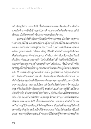 M a h a k a n L i f e : ชี วิ ต (คน) ป้ อ ม
90
หน้าประตูจึงไม่สามารถท�ำได้ เมื่อต�ำรวจออกตรวจจะต้องย้ายเข้ามาด้านใน
และเมื่อต�ำรวจกลับจึงย้ายออกไปขายด้านนอก และในที่สุดต้องขายแบบไม่
เปิดเผย เมื่อถึงเทศกาลจึงน�ำออกมาขายคนที่มาเที่ยวงาน
	 ลูกตาลเล่าถึงชีวิตวัยเยาว์ว่าแม่มีอาชีพขายอาหาร เมื่อถึงช่วงเทศกาล
จะขายดอกไม้ไฟ เนื่องจากสมัยก่อนผู้คนจะซื้อดอกไม้ไฟเฉพาะงานลอย
กระทง จึงขายอาหารควบคู่ด้วย เช่น ก๋วยเตี๋ยว เพราะแม่เป็นคนท�ำอาหาร
อร่อย ลูกตาลบอกว่า “ถ้าตอนเด็กๆ ชีวิตพี่ไม่ค่อยได้ไปเล่นสุงสิงกับใคร
คือพ่อแม่ขายของ ก็จะช่วยขายของ จ�ำได้ช่วง ป.4 เดินกลับจากโรงเรียนก็
ต้องรีบมาช่วยแม่ขายของแล้ว ไม่ค่อยมีเพื่อนในนี้ รุ่นเดียวกันนี่ไม่มีเลย”
ครอบครัวของลูกตาลอยู่ในชุมชนตั้งแต่รุ่นพ่อกับแม่ ซึ่งเป็นคนจังหวัด
นครปฐมที่ย้ายเข้ามาเมื่ออายุประมาณ 30 ปี และอาศัยอยู่เป็นเวลาประมาณ
40 - 50 ปีมาแล้ว (ปัจจุบันพ่อเสียชีวิตแล้ว) ลูกตาลเล่าว่า “เมื่อก่อนมันเป็น
เช่า เมื่อก่อนเป็นแหล่งท�ำมาหากิน เมื่อก่อนบ้านเช่ามีตรงไหนที่สะดวกสบาย
ก็เช่าเมื่อก่อนพ่อเล่นหนังที่โรงละครเฉลิมกรุงพ่อจะคลุกคลีกับวงการบันเทิง
อยู่ศาลาเฉลิมกรุง ศาลาเฉลิมไทย แม่เป็นเด็กเสิร์ฟท�ำอาหารที่ศาลาเฉลิม
กรุง ก็จีบกันแล้วก็พากันมาอยู่ที่นี่ พอพ่อกับแม่ย้ายมาอยู่ที่นี่ แม่ก็ขาย
ก๋วยเตี๋ยวเนื้อ ท�ำมาหากินที่นี่ พ่อก็ช่วยกัน พ่อก็จะเป็นคนมีสังคมชอบออก
นอกบ้าน ตอนเช้าต้องไปศาลาเฉลิมกรุง ไปนั่งกินกาแฟ อาชีพเสริมก็คือ
ท�ำทอง หลอมทอง ไปรับซื้อเศษทองแล้วก็เอามาหลอม พ่อท�ำที่วัดเทพ
เครือข่ายอยู่ที่วัดเทพคือญาติพี่น้องอยู่วัดเทพ อีกอย่างที่พ่อมาอยู่ที่ป้อมก็
เพราะมีญาติอยู่วัดเทพก็เลยใกล้กัน พอหลอมเสร็จก็เอาไปขายที่แถวดิโอลด์
สยาม” นอกจากนั้นพ่อและแม่ยังขายดอกไม้ไฟควบคู่กับการขายอาหารด้วย
 
