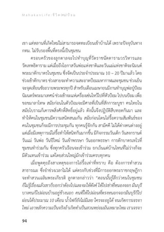 M a h a k a n L i f e : ชี วิ ต (คน) ป้ อ ม
94
เขา แต่หลานที่เกิดใหม่ไม่สามารถจดทะเบียนเข้าบ้านได้ เพราะปัจจุบันทาง
กทม. ไม่รับรองพื้นที่ตรงนี้เป็นชุมชน
	 ครอบครัวของลูกตาลจะไปท�ำบุญที่วัดราชนัดดารามวรวิหารและ
วัดเทพธิดาราม แต่เมื่อถึงโอกาสวันพ่อแห่งชาติและวันแม่แห่งชาติจะนิมนต์
พระมาตักบาตรในชุมชน ซึ่งจัดเป็นประจ�ำประมาณ 10 – 20 ปีมาแล้ว โดย
ช่วงเช้าตักบาตรช่วงสายจะท�ำความสะอาดป้อมมหากาฬและชุมชน ช่วงเย็น
จะจุดเทียนชัยถวายพระพรทุกปี ส�ำหรับเดือนเมษายนมีงานท�ำบุญพ่อปู่ป้อม
นิมนตร์พระมาเทศน์ช่วงเช้าจะแห่เครื่องเซ่นไหว้ไปที่หัวป้อมไปบนป้อมเพื่อ
ขอขมาลาโทษ สมัยก่อนในตัวป้อมจะมีศาลที่เป็นที่สักการะบูชา คนไทยใน
สมัยโบราณก็เคารพสิ่งศักดิ์สิทธิ์อยู่แล้ว ดังนั้นจึงปฏิบัติสืบทอดกันมา และ
ท�ำให้คนในชุมชนมีความสนิทสนมกัน สมัยก่อนโดนไล่รื้อความสัมพันธ์ของ
คนในชุมชนก็จะมีการประชุมกัน ทุกคนรู้จักกัน สามัคคี ไม่ได้ต่างคนต่างอยู่
แต่เมื่อมีเหตุการณ์ไล่รื้อท�ำให้สนิทกันมากขึ้น มีกิจกรรมวันเด็ก วันสงกรานต์
วันแม่ วันพ่อ วันปีใหม่ วันเข้าพรรษา วันออกพรรษา การตักบาตรเทโวที่
ชุมชนท�ำร่วมกัน ซึ่งทุกครัวเรือนจะเข้าร่วม ยกเว้นแต่บ้านไหนที่ไม่ว่างก็จะ
มีตัวแทนเข้าร่วม แต่โดยส่วนใหญ่มักเข้าร่วมครบทุกคน
	 เมื่อพูดคุยถึงสาเหตุของการไล่รื้อเท่าที่ทราบ คือ ต้องการท�ำสวน
สาธารณะ ซึ่งจ�ำช่วงเวลาไม่ได้ แต่ตรงกับช่วงที่มีการออกพระราชกฤษฎีกา
จะท�ำสวนเฉลิมพระเกียรติ ลูกตาลกล่าวว่า “ตอนนั้นรู้สึกว่าคนในชุมชน
ก็ไม่รู้เรื่องแล้วเขาก็บอกว่าต้องไปและจะให้ตังค์ ให้ไปเช่าที่หนองจอก มีนบุรี
บางคนก็ไปผ่อนบ้านอยู่ข้างนอก คนที่ให้ไปผ่อนที่ตรงหนอกจอกมีนบุรีก็ไป
ผ่อนได้ประมาณ 10 เดือน น�้ำไฟก็ยังไม่มีเลย ใครจะอยู่ได้ จนเกิดการเจรจา
ใหม่ เอาหลักความเป็นจริงถ้าเกิดท�ำเป็นสวนหย่อมมันเหมาะไหม เราเจรจา
 