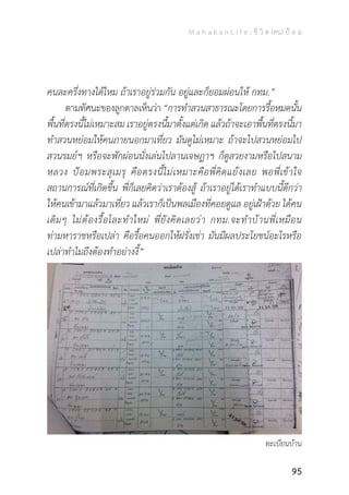 M a h a k a n L i f e : ชี วิ ต (คน) ป้ อ ม
95
คนละครึ่งทางได้ไหม ถ้าเราอยู่ร่วมกัน อยู่และก็ยอมผ่อนให้ กทม.”
	 ตามทัศนะของลูกตาลเห็นว่า“การท�ำสวนสาธารณะโดยการรื้อหมดนั้น
พื้นที่ตรงนี้ไม่เหมาะสม เราอยู่ตรงนี้มาตั้งแต่เกิด แล้วถ้าจะเอาพื้นที่ตรงนี้มา
ท�ำสวนหย่อมให้คนภายนอกมาเที่ยว มันดูไม่เหมาะ ถ้าจะไปสวนหย่อมไป
สวนรมย์ฯ หรือจะพักผ่อนนั่งเล่นไปลานเจษฎาฯ ก็ดูสวยงามหรือไปสนาม
หลวง ป้อมพระสุเมรุ คือตรงนี้ไม่เหมาะคือพี่คิดแย้งเลย พอพี่เข้าใจ
สถานการณ์ที่เกิดขึ้น พี่ก็เลยคิดว่าเราต้องสู้ ถ้าเราอยู่ได้เราท�ำแบบนี้ดีกว่า
ให้คนเข้ามาแล้วมาเที่ยว แล้วเราก็เป็นพลเมืองที่คอยดูแล อยู่เฝ้าด้วย ได้คน
เดิมๆ ไม่ต้องรื้อโละท�ำใหม่ พี่ยังคิดเลยว่า กทม.จะท�ำบ้านพี่เหมือน
ท่ามหาราชหรือเปล่า คือรื้อคนออกให้ฝรั่งเช่า มันมีผลประโยชน์อะไรหรือ
เปล่าท�ำไมถึงต้องท�ำอย่างงี้”
ทะเบียนบ้าน
 