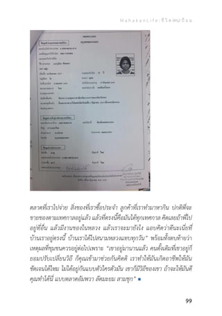 M a h a k a n L i f e : ชี วิ ต (คน) ป้ อ ม
99
ตลาดที่เราไปจ่าย สิ่งของที่เราซื้อประจ�ำ ลูกค้าที่เราท�ำมาหากิน ปกติพี่จะ
ขายของตามเทศกาลอยู่แล้ว แล้วที่ตรงนี้คือมันได้ทุกเทศกาล คิดเลยถ้าพี่ไป
อยู่ที่อื่น แล้วมีงานของในหลวง แล้วเราจะมายังไง แอบคิดว่าดีนะเนี่ยที่
บ้านเราอยู่ตรงนี้ บ้านเราได้ไปสนามหลวงแทบทุกวัน” พร้อมทั้งตบท้ายว่า
เหตุผลที่ชุมชนควรอยู่ต่อไปเพราะ “เขาอยู่มานานแล้ว คนดั้งเดิมที่เขาอยู่ก็
ยอมปรับเปลี่ยนวิถี ก็คุณเข้ามาช่วยกันคิดดิ เราท�ำให้มันเกิดอาชีพให้มัน
ชัดเจนได้ไหม ไม่ได้อยู่กันแบบตัวใครตัวมัน เขาก็มีวิถีของเขา ถ้าจะให้มันดี
คุณท�ำได้นี่ แบบตลาดอัมพวา ลัดมะยม สามชุก”
 