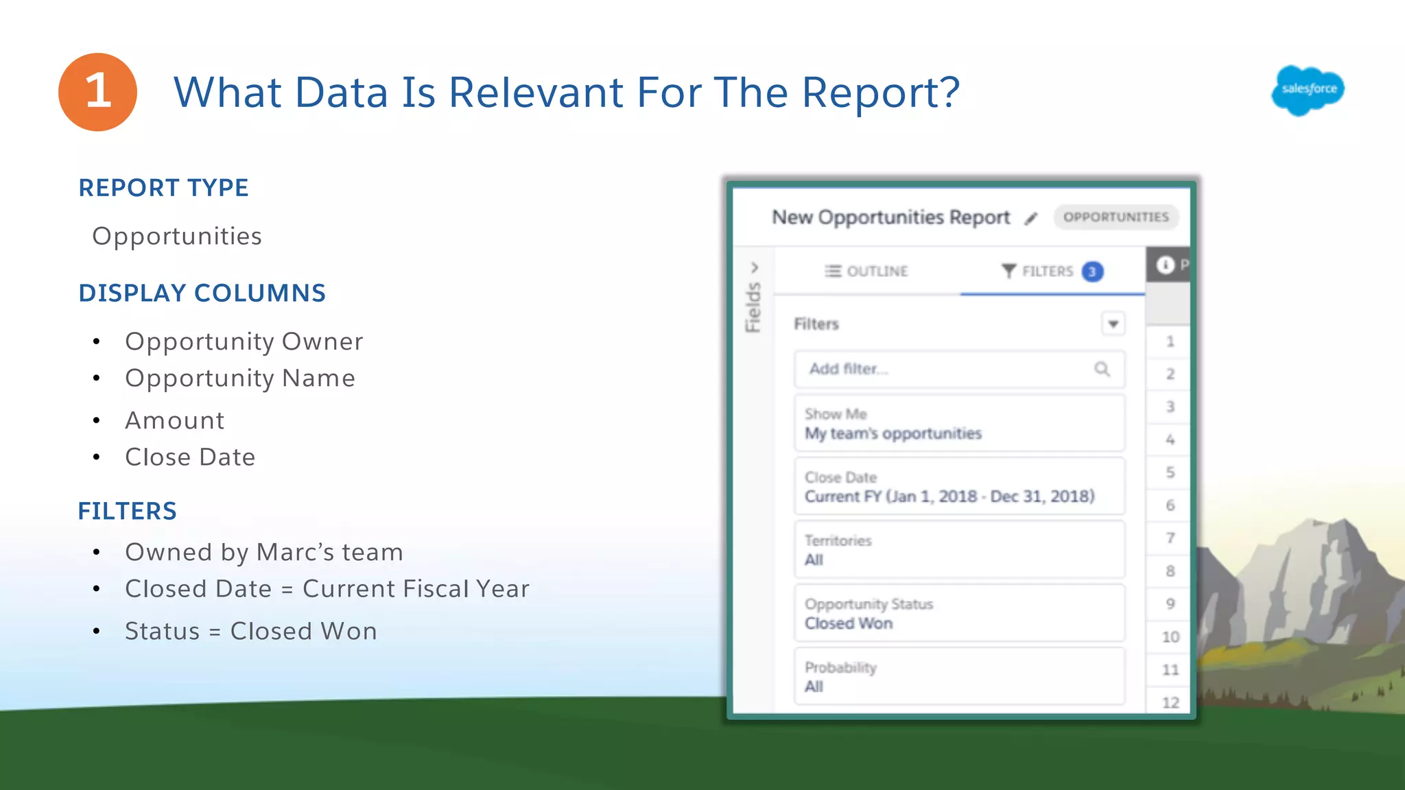 What Data Is Relevant For The Report?
Opportunities
REPORT TYPE
• Opportunity Owner
• Opportunity Name
• Amount
• Close Date
DISPLAY COLUMNS
FILTERS
• Owned by Marc’s team
• Closed Date = Current Fiscal Year
• Status = Closed Won
1
 