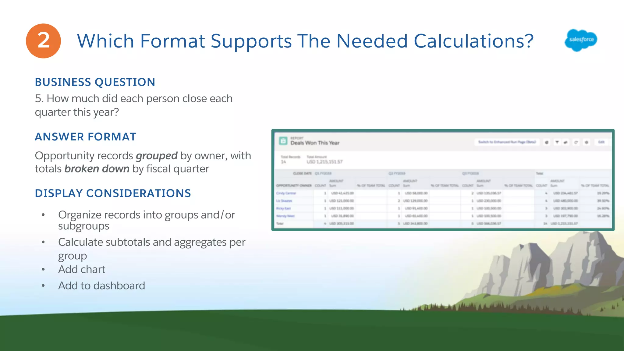 Which Format Supports The Needed Calculations?
BUSINESS QUESTION
5. How much did each person close each
quarter this year?
ANSWER FORMAT
Opportunity records grouped by owner, with
totals broken down by fiscal quarter
DISPLAY CONSIDERATIONS
• Organize records into groups and/or
subgroups
• Calculate subtotals and aggregates per
group
• Add chart
• Add to dashboard
2
 