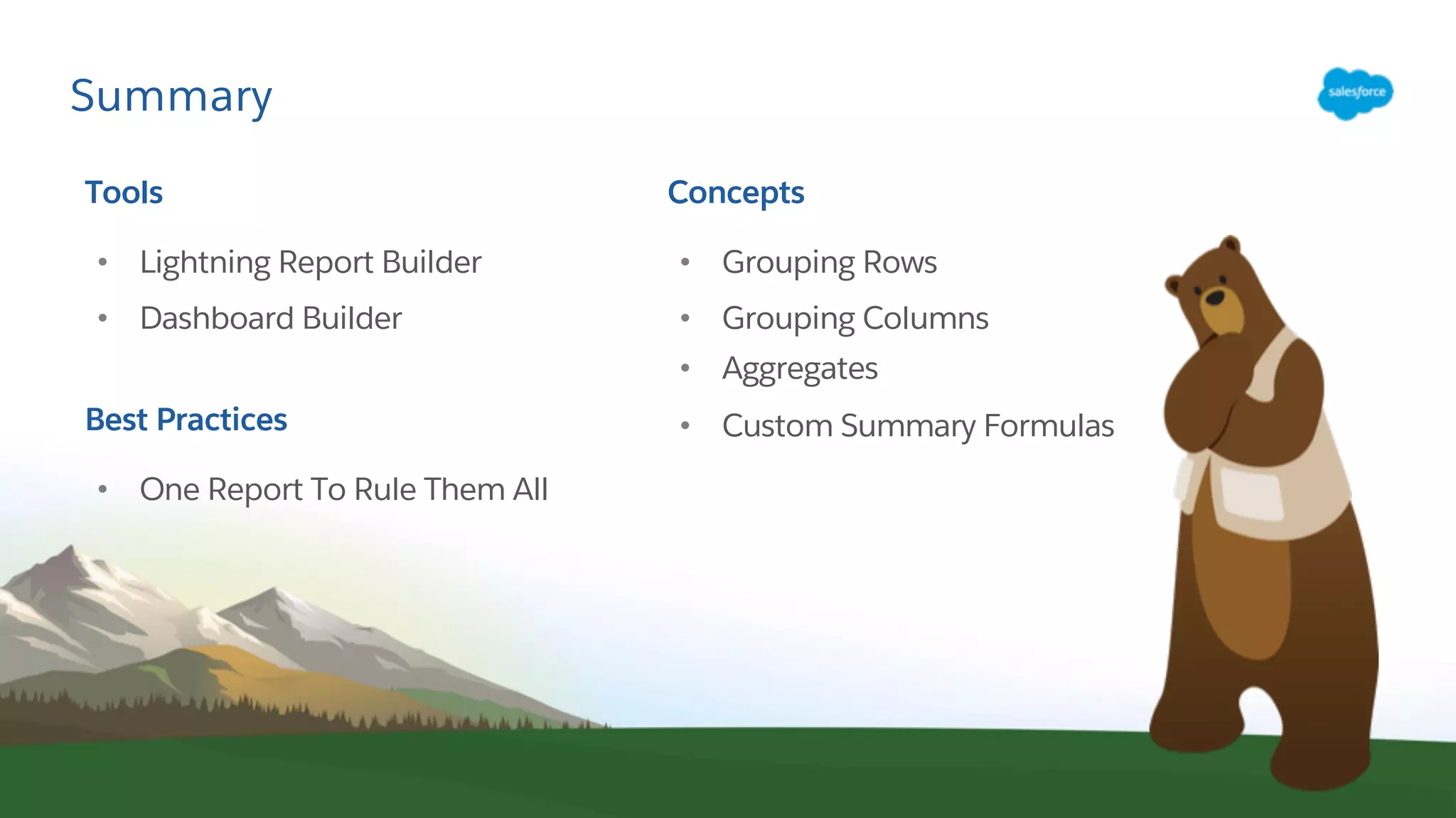 Summary
Tools
• Lightning Report Builder
• Dashboard Builder
Best Practices
• One Report To Rule Them All
Concepts
• Grouping Rows
• Grouping Columns
• Aggregates
• Custom Summary Formulas
 