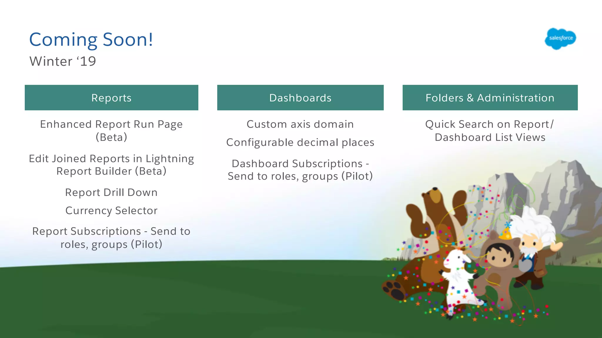 Coming Soon!
Winter ‘19
Folders & AdministrationReports Dashboards
Enhanced Report Run Page
(Beta)
Edit Joined Reports in Lightning
Report Builder (Beta)
Report Drill Down
Currency Selector
Report Subscriptions - Send to
roles, groups (Pilot)
Custom axis domain
Configurable decimal places
Dashboard Subscriptions -
Send to roles, groups (Pilot)
Quick Search on Report/
Dashboard List Views
 