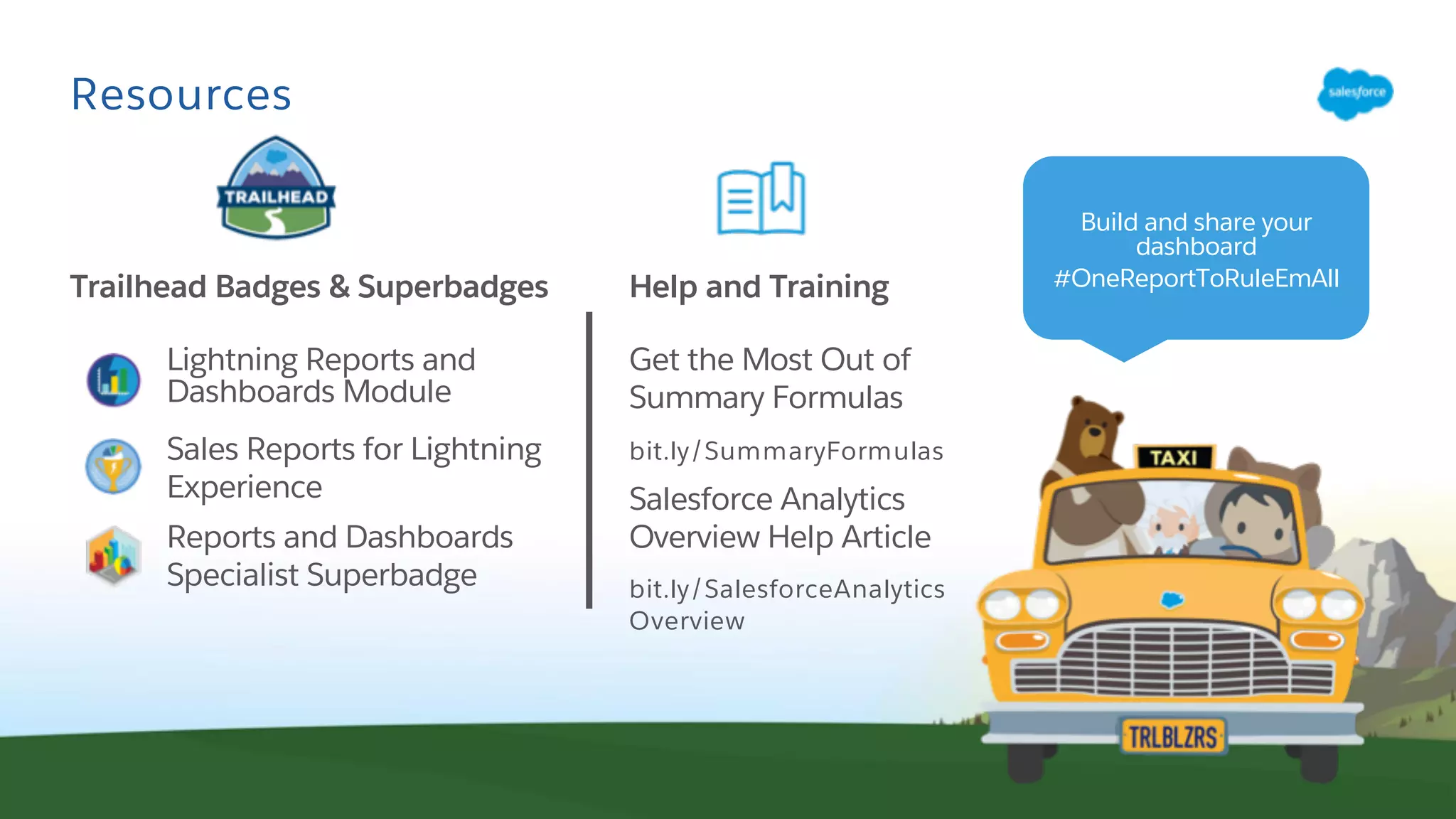 Resources
Lightning Reports and
Dashboards Module
Sales Reports for Lightning
Experience
Reports and Dashboards
Specialist Superbadge
Trailhead Badges & Superbadges Help and Training
Get the Most Out of
Summary Formulas
bit.ly/SummaryFormulas
Salesforce Analytics
Overview Help Article
bit.ly/SalesforceAnalytics
Overview
Build and share your
dashboard
#OneReportToRuleEmAll
 