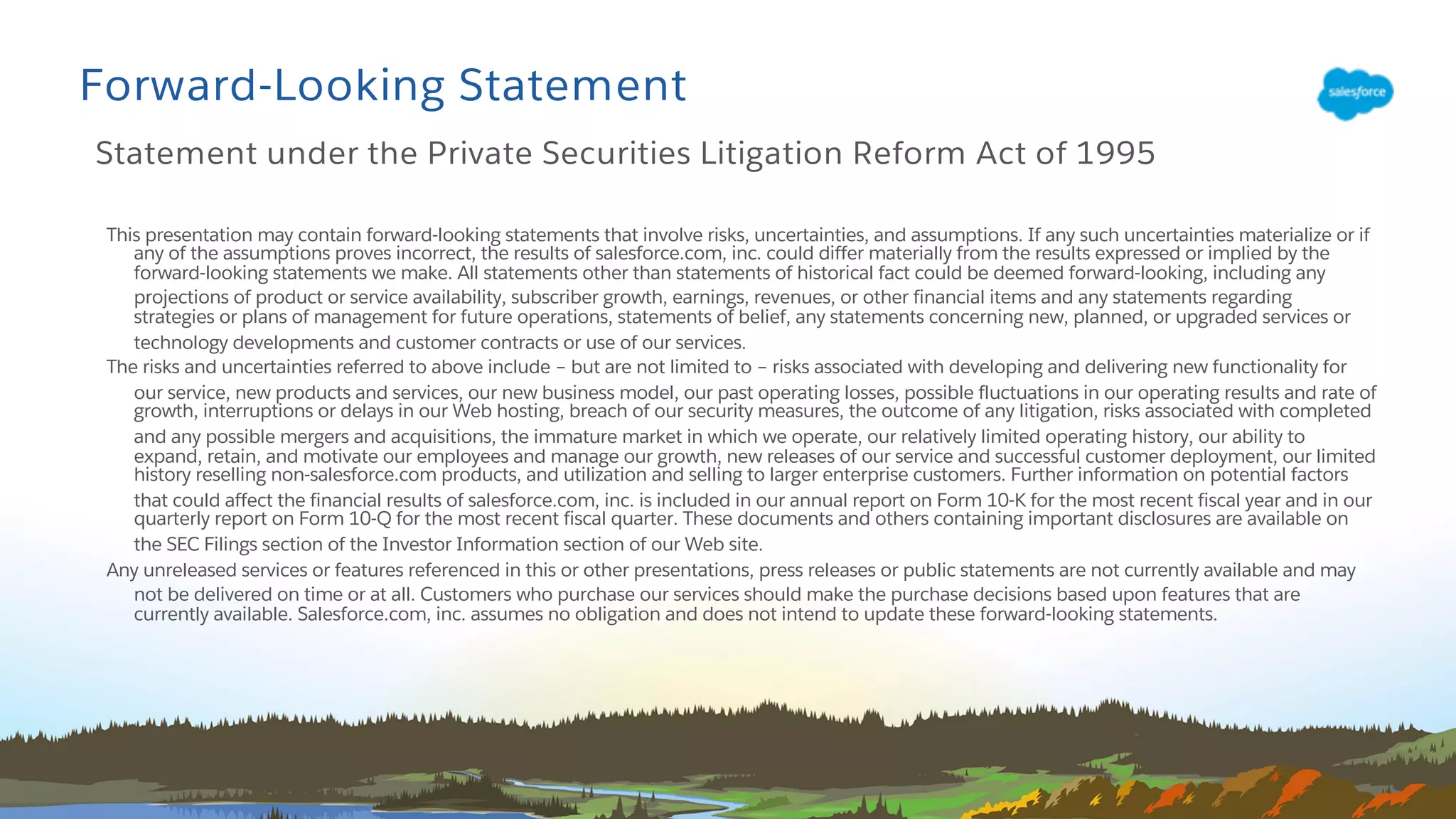 This presentation may contain forward-looking statements that involve risks, uncertainties, and assumptions. If any such uncertainties materialize or if
any of the assumptions proves incorrect, the results of salesforce.com, inc. could differ materially from the results expressed or implied by the
forward-looking statements we make. All statements other than statements of historical fact could be deemed forward-looking, including any
projections of product or service availability, subscriber growth, earnings, revenues, or other financial items and any statements regarding
strategies or plans of management for future operations, statements of belief, any statements concerning new, planned, or upgraded services or
technology developments and customer contracts or use of our services.
The risks and uncertainties referred to above include – but are not limited to – risks associated with developing and delivering new functionality for
our service, new products and services, our new business model, our past operating losses, possible fluctuations in our operating results and rate of
growth, interruptions or delays in our Web hosting, breach of our security measures, the outcome of any litigation, risks associated with completed
and any possible mergers and acquisitions, the immature market in which we operate, our relatively limited operating history, our ability to
expand, retain, and motivate our employees and manage our growth, new releases of our service and successful customer deployment, our limited
history reselling non-salesforce.com products, and utilization and selling to larger enterprise customers. Further information on potential factors
that could affect the financial results of salesforce.com, inc. is included in our annual report on Form 10-K for the most recent fiscal year and in our
quarterly report on Form 10-Q for the most recent fiscal quarter. These documents and others containing important disclosures are available on
the SEC Filings section of the Investor Information section of our Web site.
Any unreleased services or features referenced in this or other presentations, press releases or public statements are not currently available and may
not be delivered on time or at all. Customers who purchase our services should make the purchase decisions based upon features that are
currently available. Salesforce.com, inc. assumes no obligation and does not intend to update these forward-looking statements.
Forward-Looking Statement
Statement under the Private Securities Litigation Reform Act of 1995
 