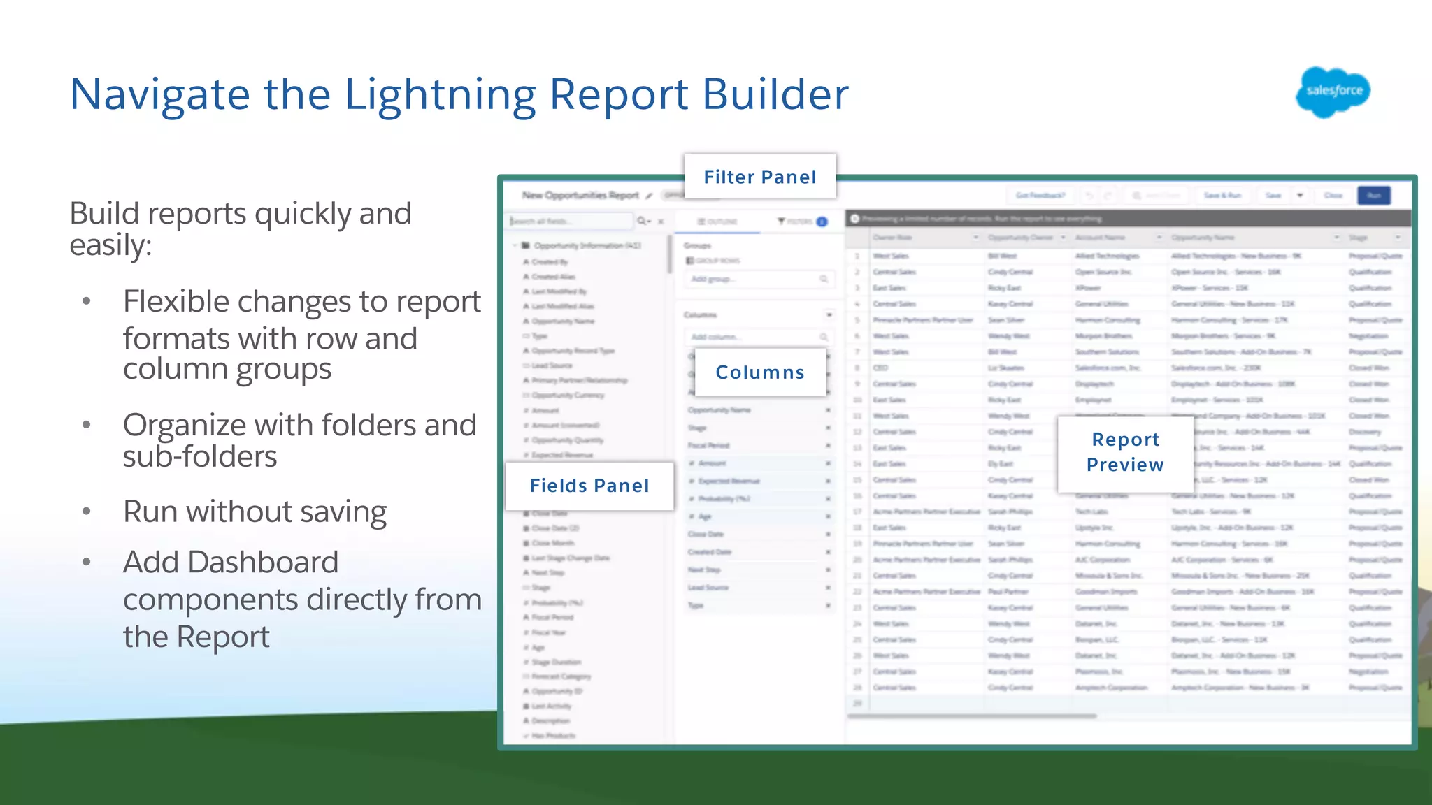 Navigate the Lightning Report Builder
Build reports quickly and
easily:
• Flexible changes to report
formats with row and
column groups
• Organize with folders and
sub-folders
• Run without saving
• Add Dashboard
components directly from
the Report
Fields Panel
Columns
Report
Preview
Filter Panel
 