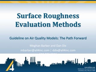 Surface Roughness
Evaluation Methods
Guideline on Air Quality Models: The Path Forward
Meghan Barber and Dan Dix
mbarber@all4inc.com | ddix@all4inc.com
610.933.5246
March 21, 2013
www.all4inc.com
Kimberton, PA | 610.933.5246
Columbus, GA | 706.221.7688

 