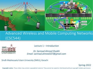 Advanced Wireless and Mobile Computing Networks
(CSC544)
Copyright notice: These slides may contain copyrighted material. They cannot be copied or distributed without copyright holders permission
Lecture 1 – Introduction
Dr. Sarmad Ahmed Shaikh
Email: sarmad.ahmed107@gmail.com
Sindh Madressatul Islam University (SMIU), Karachi
Spring-2022
 