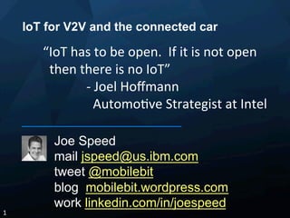 IoT for V2V and the connected car
Joe Speed
mail jspeed@us.ibm.com
tweet @mobilebit
blog mobilebit.wordpress.com
work linkedin.com/in/joespeed
1	
  
“IoT	
  has	
  to	
  be	
  open.	
  	
  If	
  it	
  is	
  not	
  open	
  
	
  	
  then	
  there	
  is	
  no	
  IoT”	
  
-­‐	
  Joel	
  Hoﬀmann	
  	
  
	
  	
  Automo<ve	
  Strategist	
  at	
  Intel	
  
	
  
 
