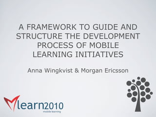 A FRAMEWORK TO GUIDE AND
STRUCTURE THE DEVELOPMENT
     PROCESS OF MOBILE
    LEARNING INITIATIVES

  Anna Wingkvist & Morgan Ericsson
 