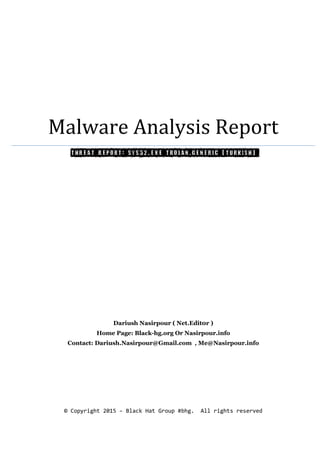 Malware Analysis Report
Threat Report: Sys32.exe Trojan.Generic (Turkish)
Dariush Nasirpour ( Net.Edit0r )
Home Page: Black-hg.org Or Nasirpour.info
Contact: Dariush.Nasirpour@Gmail.com , Me@Nasirpour.info
© Copyright 2015 – Black Hat Group #bhg. All rights reserved
 