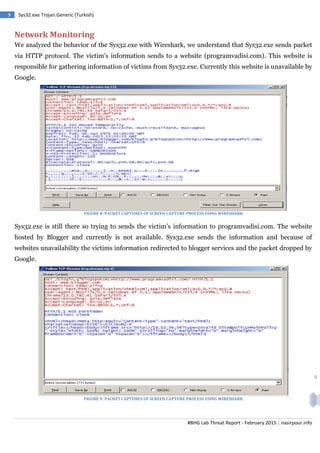 #BHG Lab Threat Report - February 2015 | nasirpour.info
9 Sys32.exe Trojan.Generic (Turkish)
9
Network Monitoring
We analyzed the behavior of the Sys32.exe with Wireshark, we understand that Sys32.exe sends packet
via HTTP protocol. The victim’s information sends to a website (programvadisi.com). This website is
responsible for gathering information of victims from Sys32.exe. Currently this website is unavailable by
Google.
FIGURE 8: PACKET CAPTURES OF SCREEN CAPTURE PROCESS USING WIRESHARK
Sys32.exe is still there so trying to sends the victim’s information to programvadisi.com. The website
hosted by Blogger and currently is not available. Sys32.exe sends the information and because of
websites unavailability the victims information redirected to blogger services and the packet dropped by
Google.
FIGURE 9: PACKET CAPTURES OF SCREEN CAPTURE PROCESS USING WIRESHARK
 