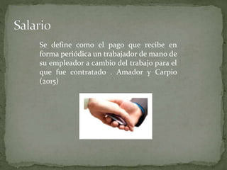 Se define como el pago que recibe en
forma periódica un trabajador de mano de
su empleador a cambio del trabajo para el
que fue contratado . Amador y Carpio
(2015)
 