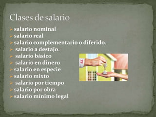  salario nominal
 salario real
 salario complementario o diferido.
 salario a destajo.
 salario básico
 salario en dinero
 salario en especie
 salario mixto
 salario por tiempo
 salario por obra
 salario mínimo legal
 