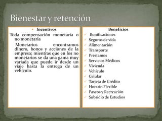  Incentivos
Toda compensación monetaria o
no monetaria
Monetarios encontramos
dinero, bonos y acciones de la
empresa; mientras que en los no
monetarios se da una gama muy
variada que puede ir desde un
viaje hasta la entrega de un
vehículo.
Beneficios
 Bonificaciones
 Seguros de vida
 Alimentación
 Transporte
 Préstamos
 Servicios Médicos
 Vivienda
 Vehículo
 Celular
 Tarjeta de Crédito
 Horario Flexible
 Paseos y Recreación
 Subsidio de Estudios
 