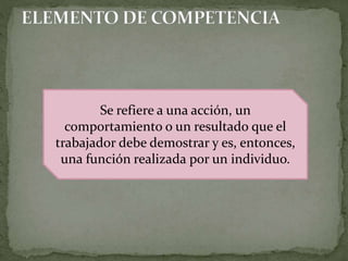 Se refiere a una acción, un
comportamiento o un resultado que el
trabajador debe demostrar y es, entonces,
una función realizada por un individuo.
 