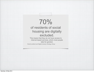 70%
                              of residents of social
                               housing are digitally
                                     excluded.
                            This means that they do not have access to
                             Internet based services, which most people
                                          take for granted,
                        Social Landlord and Digital Inclusion Strategy Group




Saturday, 22 May 2010
 