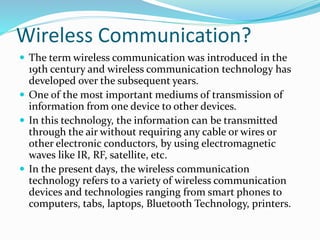 Wireless Communication?
 The term wireless communication was introduced in the
19th century and wireless communication technology has
developed over the subsequent years.
 One of the most important mediums of transmission of
information from one device to other devices.
 In this technology, the information can be transmitted
through the air without requiring any cable or wires or
other electronic conductors, by using electromagnetic
waves like IR, RF, satellite, etc.
 In the present days, the wireless communication
technology refers to a variety of wireless communication
devices and technologies ranging from smart phones to
computers, tabs, laptops, Bluetooth Technology, printers.
 