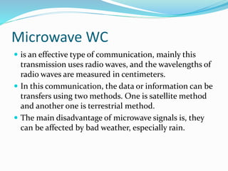 Microwave WC
 is an effective type of communication, mainly this
transmission uses radio waves, and the wavelengths of
radio waves are measured in centimeters.
 In this communication, the data or information can be
transfers using two methods. One is satellite method
and another one is terrestrial method.
 The main disadvantage of microwave signals is, they
can be affected by bad weather, especially rain.
 