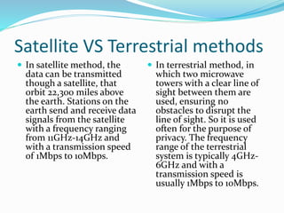 Satellite VS Terrestrial methods
 In satellite method, the
data can be transmitted
though a satellite, that
orbit 22,300 miles above
the earth. Stations on the
earth send and receive data
signals from the satellite
with a frequency ranging
from 11GHz-14GHz and
with a transmission speed
of 1Mbps to 10Mbps.
 In terrestrial method, in
which two microwave
towers with a clear line of
sight between them are
used, ensuring no
obstacles to disrupt the
line of sight. So it is used
often for the purpose of
privacy. The frequency
range of the terrestrial
system is typically 4GHz-
6GHz and with a
transmission speed is
usually 1Mbps to 10Mbps.
 