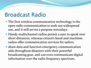 Broadcast Radio
 The first wireless communication technology is the
open radio communication to seek out widespread
use, and it still serves a purpose nowadays.
 Handy multichannel radios permit a user to speak over
short distances, whereas citizen’s band and maritime
radios offer communication services for sailors.
 share data and function emergency communication
aids throughout disasters with their powerful
broadcasting gear, and can even communicate digital
information over the radio frequency spectrum.
 