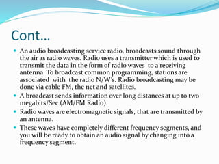 Cont…
 An audio broadcasting service radio, broadcasts sound through
the air as radio waves. Radio uses a transmitter which is used to
transmit the data in the form of radio waves to a receiving
antenna. To broadcast common programming, stations are
associated with the radio N/W’s. Radio broadcasting may be
done via cable FM, the net and satellites.
 A broadcast sends information over long distances at up to two
megabits/Sec (AM/FM Radio).
 Radio waves are electromagnetic signals, that are transmitted by
an antenna.
 These waves have completely different frequency segments, and
you will be ready to obtain an audio signal by changing into a
frequency segment.
 