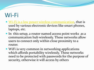 Wi-Fi
 Wi-Fi is a low power wireless communication, that is
used by various electronic devices like smart phones,
laptops, etc.
 In this setup, a router named access point works as a
communication hub wirelessly. These networks allow
users to connect only within close proximity to a
router.
 WiFi is very common in networking applications
which affords portability wirelessly. These networks
need to be protected with passwords for the purpose of
security, otherwise it will access by others
 