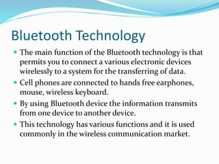 Bluetooth Technology
 The main function of the Bluetooth technology is that
permits you to connect a various electronic devices
wirelessly to a system for the transferring of data.
 Cell phones are connected to hands free earphones,
mouse, wireless keyboard.
 By using Bluetooth device the information transmits
from one device to another device.
 This technology has various functions and it is used
commonly in the wireless communication market.
 