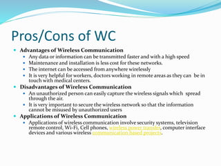 Pros/Cons of WC
 Advantages of Wireless Communication
 Any data or information can be transmitted faster and with a high speed
 Maintenance and installation is less cost for these networks.
 The internet can be accessed from anywhere wirelessly
 It is very helpful for workers, doctors working in remote areas as they can be in
touch with medical centers.
 Disadvantages of Wireless Communication
 An unauthorized person can easily capture the wireless signals which spread
through the air.
 It is very important to secure the wireless network so that the information
cannot be misused by unauthorized users
 Applications of Wireless Communication
 Applications of wireless communication involve security systems, television
remote control, Wi-Fi, Cell phones, wireless power transfer, computer interface
devices and various wireless communication based projects.
 