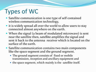 Types of WC
 Satellite communication is one type of self contained
wireless communication technology,
 it is widely spread all over the world to allow users to stay
connected almost anywhere on the earth.
 When the signal (a beam of modulated microwave) is sent
near the satellite then, satellite amplifies the signal and
sent it back to the antenna receiver which is located on the
surface of the earth.
 Satellite communication contains two main components
like the space segment and the ground segment.
 The ground segment consists of fixed or mobile
transmission, reception and ancillary equipment and
 the space segment, which mainly is the satellite itself.
 