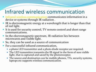 Infrared wireless communication
 Infrared wireless communication communicates information in a
device or systems through IR radiation .
 IR is electromagnetic energy at a wavelength that is longer than that
of red light.
 It is used for security control, TV remote control and short range
communications.
 In the electromagnetic spectrum, IR radiation lies between
microwaves and visible light.
 So, they can be used as a source of communication
 For a successful infrared communication,
 a photo LED transmitter and a photo diode receptor are required.
 The LED transmitter transmits the IR signal in the form of non visible
light, that is captured and saved by the photoreceptor.
 The source and destination can be mobile phones, TVs, security systems,
laptops etc supports wireless communication.
 