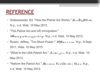 REFERENCE
• Grabianowski, Ed. "How the Patriot Act Works." Ho wStuffWo rks .
N.p., n.d. Web. 10 May 2013.
• "The Patriot Act and US Immigration."
USim m ig ratio nsuppo rt. o rg . N.p., n.d. Web. 10 May 2013.
• Rosen, Jeffrey. "Too Much Power." NYTim e s. co m . N.p., 8 Sept.
2011. Web. 10 May 2013.
• "What Is the USA Patriot Act." Justive . g o v. N.p., n.d. Web. 10
May 2013.
• "Reform the Patriot Act." Am e rican CivilLibe rtie s Unio n. N.p.,
n.d. Web. 10 May 2013.
 