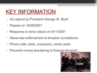 KEY INFORMATION
• Act signed by President George W. Bush
• Passed on 10/26/2001
• Response to terror attack on 9/11/2001
• Allows law enforcement to broaden surveillance
• Phone calls, texts, computers, credit cards
• Prevents money laundering to finance terrorism
 
