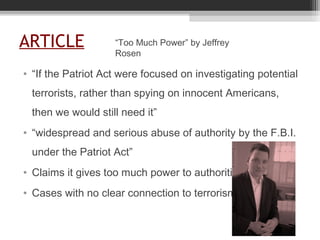 ARTICLE
• “If the Patriot Act were focused on investigating potential
terrorists, rather than spying on innocent Americans,
then we would still need it”
• “widespread and serious abuse of authority by the F.B.I.
under the Patriot Act”
• Claims it gives too much power to authorities
• Cases with no clear connection to terrorism
“Too Much Power” by Jeffrey
Rosen
 