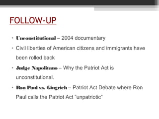 FOLLOW-UP
• Unconstitutional – 2004 documentary
• Civil liberties of American citizens and immigrants have
been rolled back
• Judge Napolitano – Why the Patriot Act is
unconstitutional.
• Ron Paul vs. Gingrich – Patriot Act Debate where Ron
Paul calls the Patriot Act “unpatriotic”
 