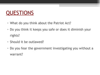 QUESTIONS
• What do you think about the Patriot Act?
• Do you think it keeps you safe or does it diminish your
rights?
• Should it be outlawed?
• Do you fear the government investigating you without a
warrant?
 