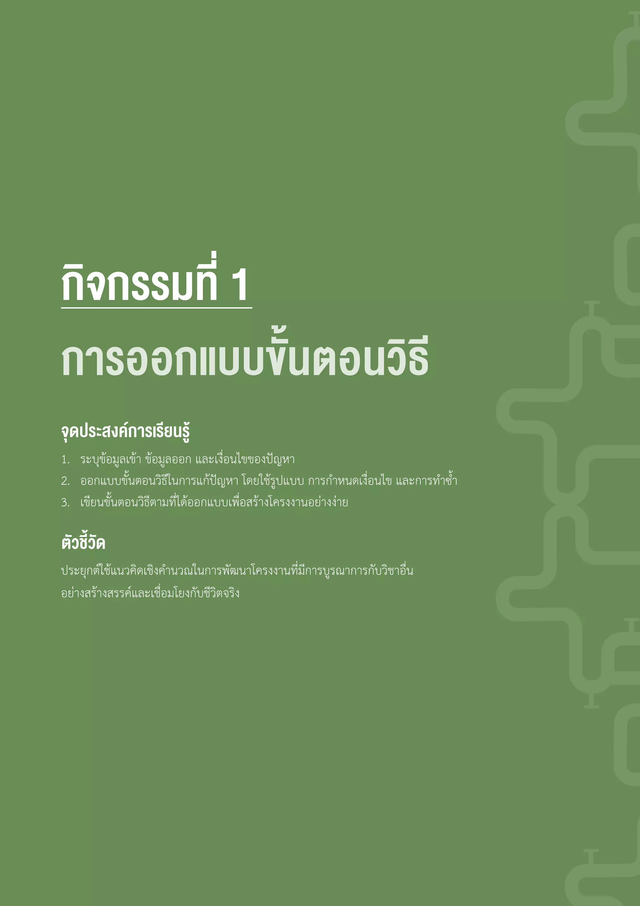 กจกรรมที่
ประยุกต์ใช้แนวคิดเชิงค�านวณในการพัฒนาโครงงานที่มีการบูรณาการกับวิชาอื่น
อย่างสร้างสรรค์และเชื่อมโยงกับชีวิตจริง
จดปร ง การเร�ยนรู
ัวชี้วัด
การ กแ ั้น นวธี
1. ระบุข้อมูลเข้า ข้อมูลออก และเงื่อนไขของปัญหา
2. ออกแบบขั้นตอนวิธีในการแก้ปัญหา โดยใช้รูปแบบ การก�าหนดเงื่อนไข และการท�าซ�้า
3. เขียนขั้นตอนวิธีตามที่ได้ออกแบบเพื่อสร้างโครงงานอย่างง่าย
 
