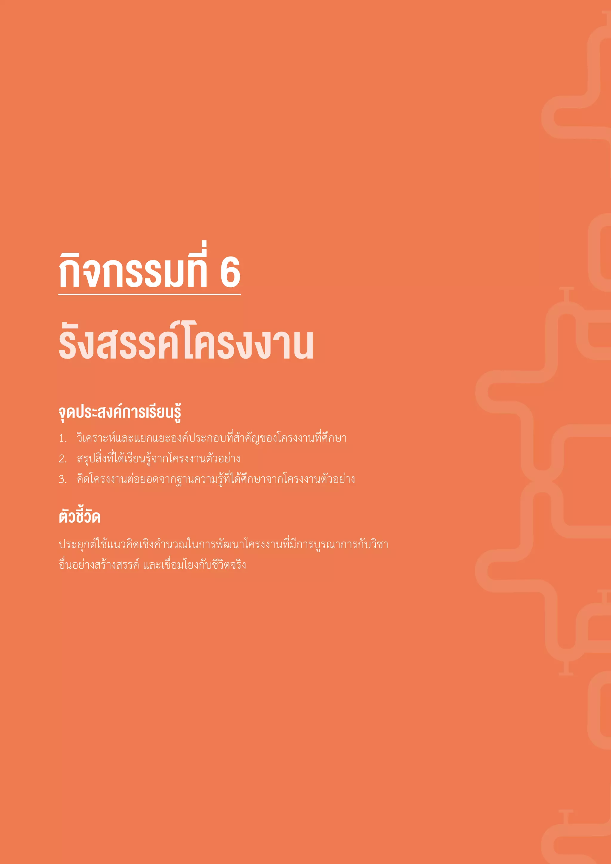 กิจกรรมที่ 6
1. วิเคราะห์และแยกแยะองค์ประกอบที่ส�าคัญของโครงงานที่ศึกษา
2. สรุปสิ่งที่ได้เรียนรู้จากโครงงานตัวอย่าง
3. คิดโครงงานต่อยอดจากฐานความรู้ที่ได้ศึกษาจากโครงงานตัวอย่าง
ประยุกต์ใช้แนวคิดเชิงค�านวณในการพัฒนาโครงงานที่มีการบูรณาการกับวิชา
อื่นอย่างสร้างสรรค์ และเชื่อมโยงกับชีวิตจริง
จุดประสงค์การเรียนรู้
ตัวชี้วัด
รังสรรค์โครงงาน
 