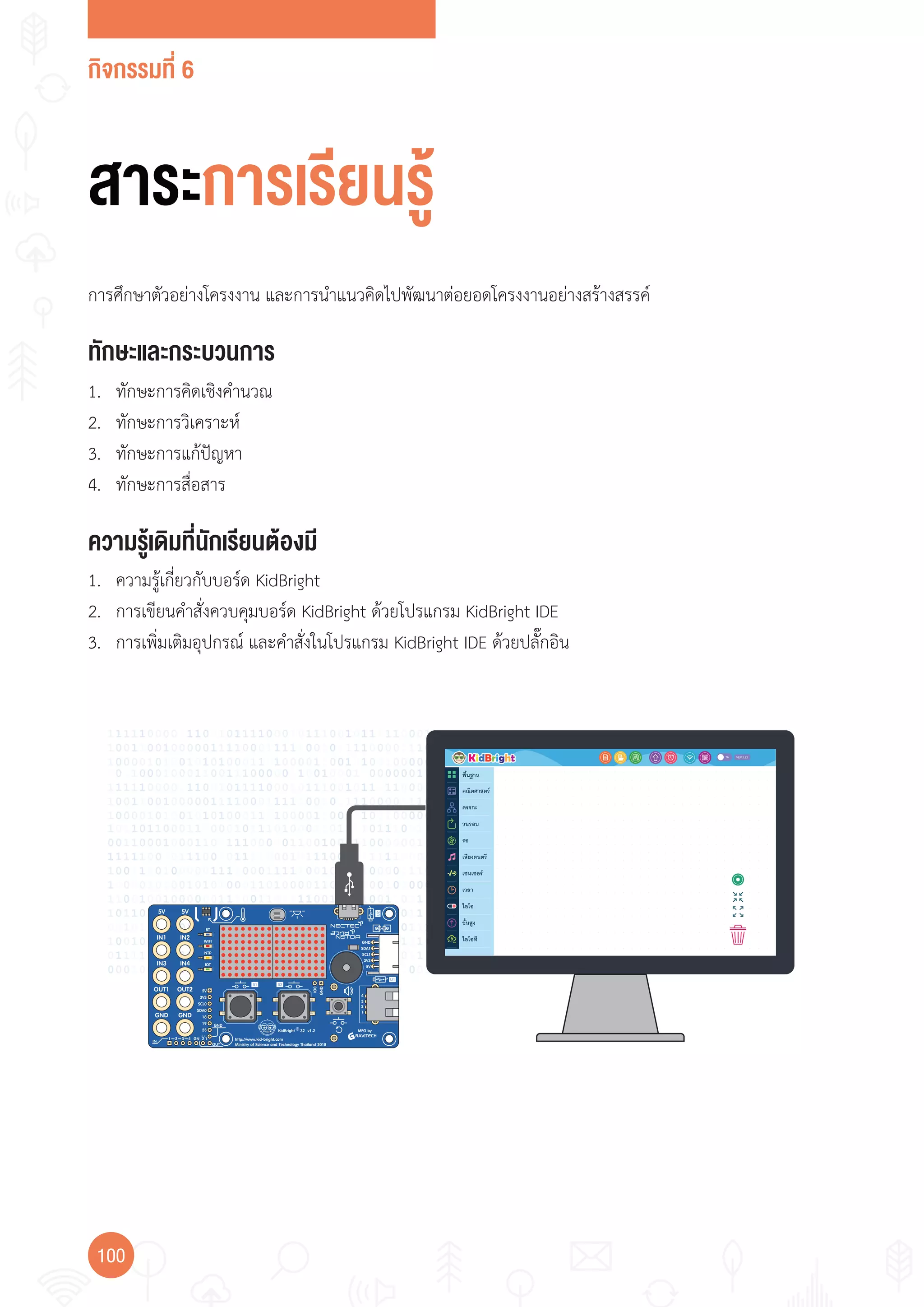 กิจกรรมที่ 6
100
ทักษะและกระบวนการ
ความรู้เดิมที่นักเรียนต้องมี
1. ทักษะการคิดเชิงค�านวณ
2. ทักษะการวิเคราะห์
3. ทักษะการแก้ปัญหา
4. ทักษะการสื่อสาร
การศึกษาตัวอย่างโครงงาน และการน�าแนวคิดไปพัฒนาต่อยอดโครงงานอย่างสร้างสรรค์
1. ความรู้เกี่ยวกับบอร์ด KidBright
2. การเขียนค�าสั่งควบคุมบอร์ด KidBright ด้วยโปรแกรม KidBright IDE
3. การเพิ่มเติมอุปกรณ์ และค�าสั่งในโปรแกรม KidBright IDE ด้วยปลั๊กอิน
สาระการเรียนรู้
 