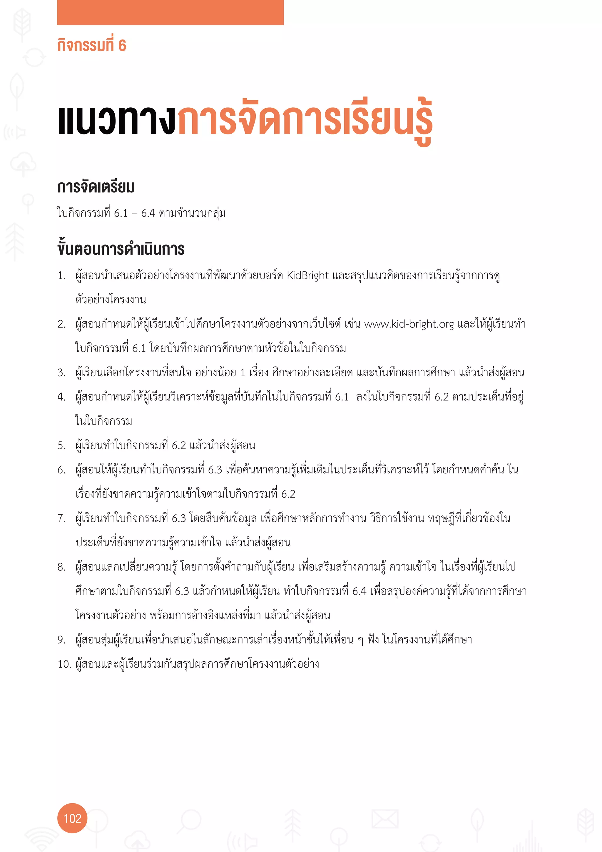 กิจกรรมที่ 6
102
แนวทางการจัดการเรียนรู้
การจัดเตรียม
ใบกิจกรรมที่ 6.1 – 6.4 ตามจ�านวนกลุ่ม
ขั้นตอนการดำาเนินการ
1. ผู้สอนน�าเสนอตัวอย่างโครงงานที่พัฒนาด้วยบอร์ด KidBright และสรุปแนวคิดของการเรียนรู้จากการดู
ตัวอย่างโครงงาน
2. ผู้สอนก�าหนดให้ผู้เรียนเข้าไปศึกษาโครงงานตัวอย่างจากเว็บไซต์ เช่น www.kid-bright.org และให้ผู้เรียนท�า
ใบกิจกรรมที่ 6.1 โดยบันทึกผลการศึกษาตามหัวข้อในใบกิจกรรม
3. ผู้เรียนเลือกโครงงานที่สนใจ อย่างน้อย 1 เรื่อง ศึกษาอย่างละเอียด และบันทึกผลการศึกษา แล้วน�าส่งผู้สอน
4. ผู้สอนก�าหนดให้ผู้เรียนวิเคราะห์ข้อมูลที่บันทึกในใบกิจกรรมที่ 6.1 ลงในใบกิจกรรมที่ 6.2 ตามประเด็นที่อยู่
ในใบกิจกรรม
5. ผู้เรียนท�าใบกิจกรรมที่ 6.2 แล้วน�าส่งผู้สอน
6. ผู้สอนให้ผู้เรียนท�าใบกิจกรรมที่ 6.3 เพื่อค้นหาความรู้เพิ่มเติมในประเด็นที่วิเคราะห์ไว้ โดยก�าหนดค�าค้น ใน
เรื่องที่ยังขาดความรู้ความเข้าใจตามใบกิจกรรมที่ 6.2
7. ผู้เรียนท�าใบกิจกรรมที่ 6.3 โดยสืบค้นข้อมูล เพื่อศึกษาหลักการท�างาน วิธีการใช้งาน ทฤษฎีที่เกี่ยวข้องใน
ประเด็นที่ยังขาดความรู้ความเข้าใจ แล้วน�าส่งผู้สอน
8. ผู้สอนแลกเปลี่ยนความรู้ โดยการตั้งค�าถามกับผู้เรียน เพื่อเสริมสร้างความรู้ ความเข้าใจ ในเรื่องที่ผู้เรียนไป
ศึกษาตามใบกิจกรรมที่ 6.3 แล้วก�าหนดให้ผู้เรียน ท�าใบกิจกรรมที่ 6.4 เพื่อสรุปองค์ความรู้ที่ได้จากการศึกษา
โครงงานตัวอย่าง พร้อมการอ้างอิงแหล่งที่มา แล้วน�าส่งผู้สอน
9. ผู้สอนสุ่มผู้เรียนเพื่อน�าเสนอในลักษณะการเล่าเรื่องหน้าชั้นให้เพื่อน ๆ ฟัง ในโครงงานที่ได้ศึกษา
10. ผู้สอนและผู้เรียนร่วมกันสรุปผลการศึกษาโครงงานตัวอย่าง
 