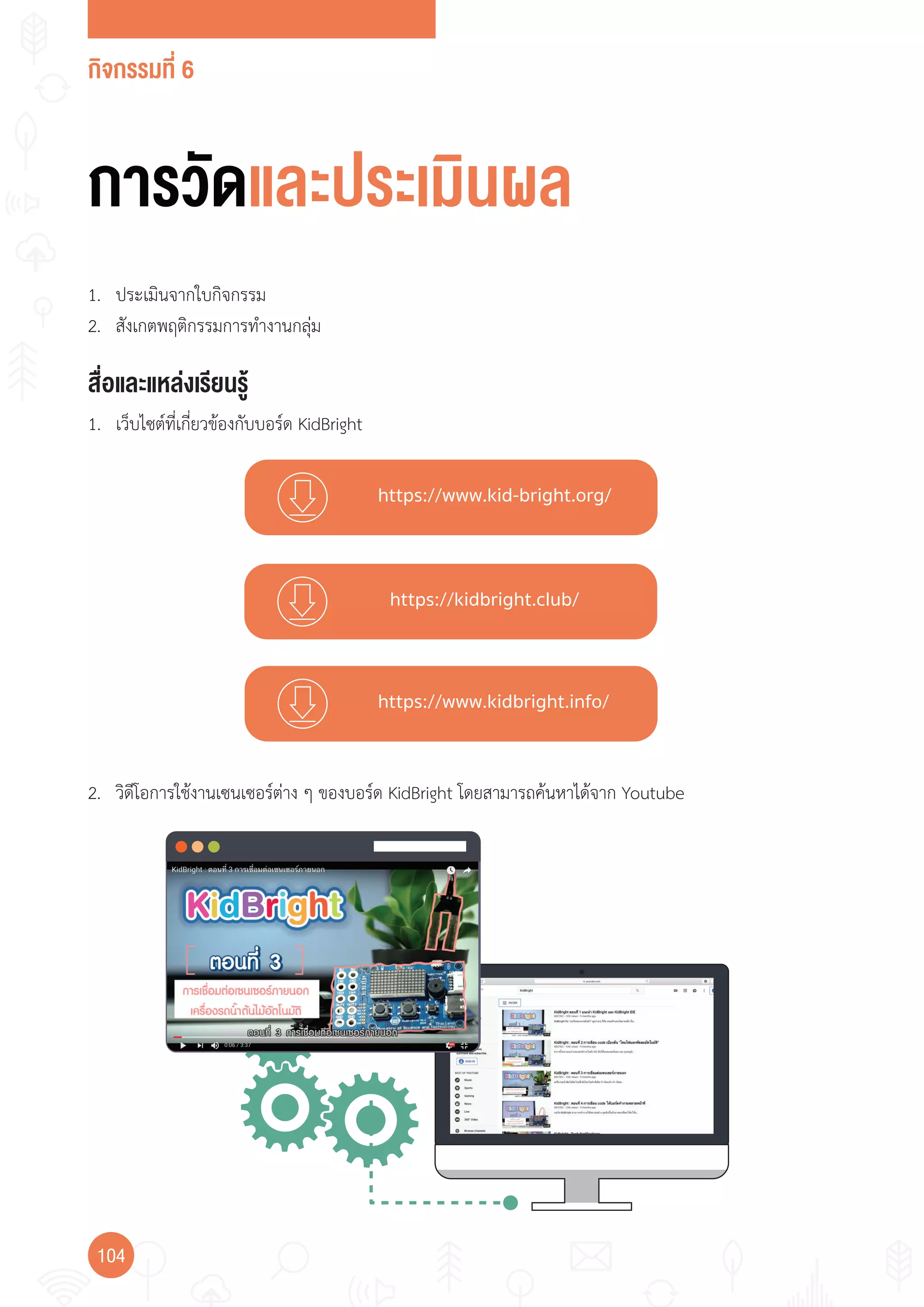 กิจกรรมที่ 6
104
https://www.kid-bright.org/
https://kidbright.club/
https://www.kidbright.info/
การวัดและประเมินผล
สื่อและแหล่งเรียนรู้
1. เว็บไซต์ที่เกี่ยวข้องกับบอร์ด KidBright
1. ประเมินจากใบกิจกรรม
2. สังเกตพฤติกรรมการท�างานกลุ่ม
2. วิดีโอการใช้งานเซนเซอร์ต่าง ๆ ของบอร์ด KidBright โดยสามารถค้นหาได้จาก Youtube
 