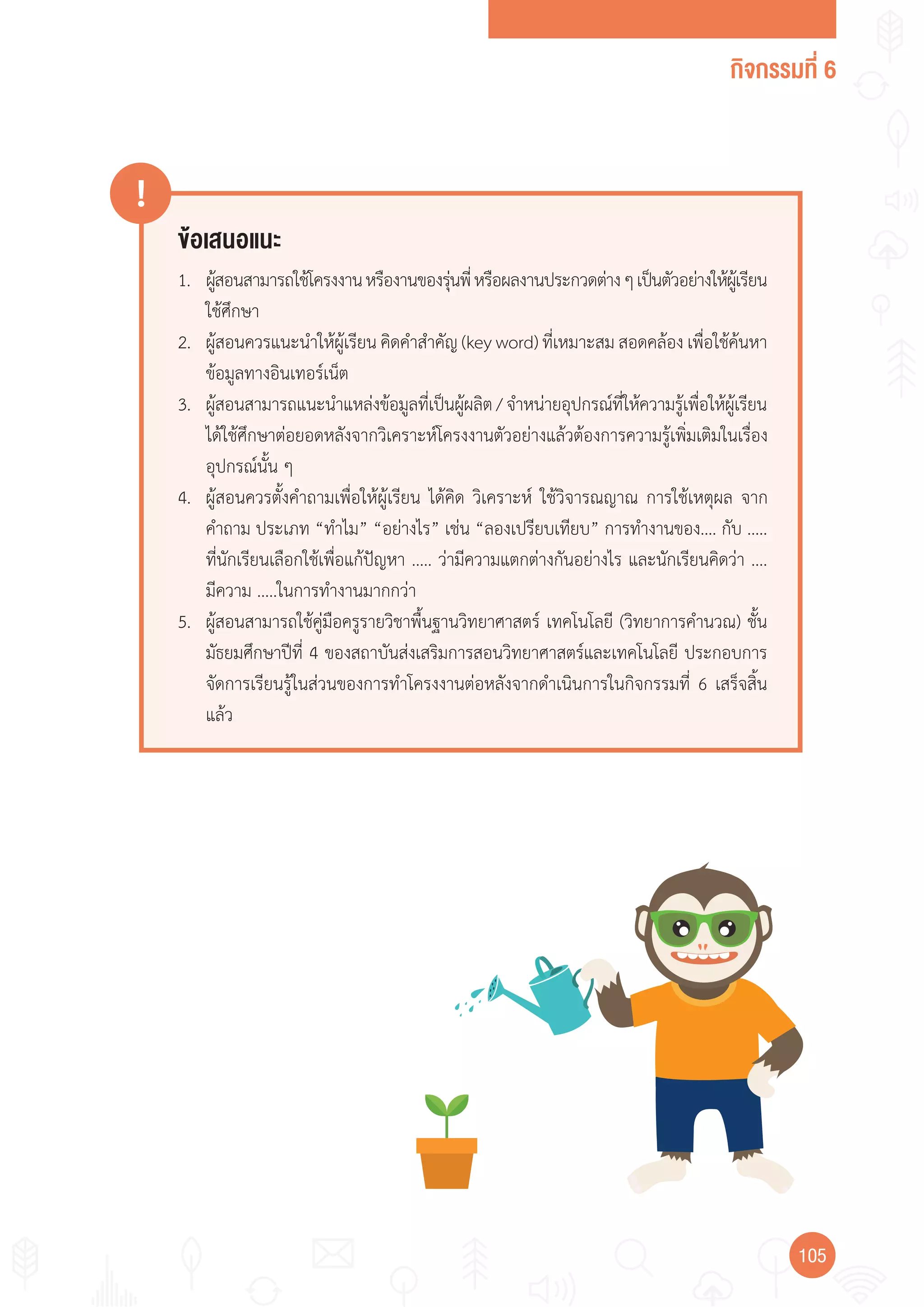 กิจกรรมที่ 6
105105
ข้อเสนอแนะ
!
1. ผู้สอนสามารถใช้โครงงานหรืองานของรุ่นพี่หรือผลงานประกวดต่างๆเป็นตัวอย่างให้ผู้เรียน
ใช้ศึกษา
2. ผู้สอนควรแนะน�าให้ผู้เรียน คิดค�าส�าคัญ (key word) ที่เหมาะสม สอดคล้อง เพื่อใช้ค้นหา
ข้อมูลทางอินเทอร์เน็ต
3. ผู้สอนสามารถแนะน�าแหล่งข้อมูลที่เป็นผู้ผลิต/จ�าหน่ายอุปกรณ์ที่ให้ความรู้เพื่อให้ผู้เรียน
ได้ใช้ศึกษาต่อยอดหลังจากวิเคราะห์โครงงานตัวอย่างแล้วต้องการความรู้เพิ่มเติมในเรื่อง
อุปกรณ์นั้น ๆ
4. ผู้สอนควรตั้งค�าถามเพื่อให้ผู้เรียน ได้คิด วิเคราะห์ ใช้วิจารณญาณ การใช้เหตุผล จาก
ค�าถาม ประเภท “ท�าไม” “อย่างไร” เช่น “ลองเปรียบเทียบ” การท�างานของ…. กับ .....
ที่นักเรียนเลือกใช้เพื่อแก้ปัญหา ..... ว่ามีความแตกต่างกันอย่างไร และนักเรียนคิดว่า ....
มีความ .....ในการท�างานมากกว่า
5. ผู้สอนสามารถใช้คู่มือครูรายวิชาพื้นฐานวิทยาศาสตร์ เทคโนโลยี (วิทยาการค�านวณ) ชั้น
มัธยมศึกษาปีที่ 4 ของสถาบันส่งเสริมการสอนวิทยาศาสตร์และเทคโนโลยี ประกอบการ
จัดการเรียนรู้ในส่วนของการท�าโครงงานต่อหลังจากด�าเนินการในกิจกรรมที่ 6 เสร็จสิ้น
แล้ว
 